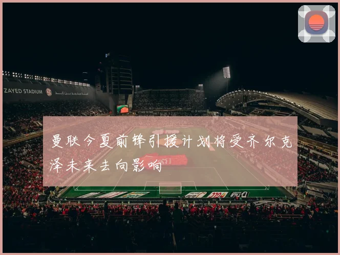 曼联今夏前锋引援计划将受齐尔克泽未来去向影响