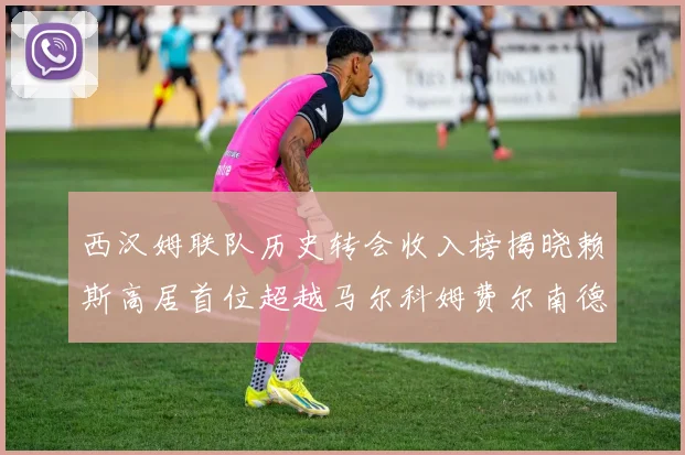 西汉姆联队历史转会收入榜揭晓赖斯高居首位超越马尔科姆费尔南德斯