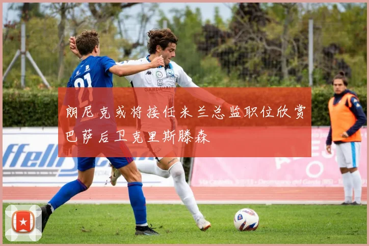 朗尼克或将接任米兰总监职位欣赏巴萨后卫克里斯滕森