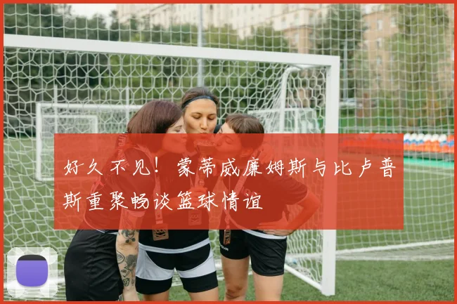 好久不见！蒙蒂威廉姆斯与比卢普斯重聚畅谈篮球情谊
