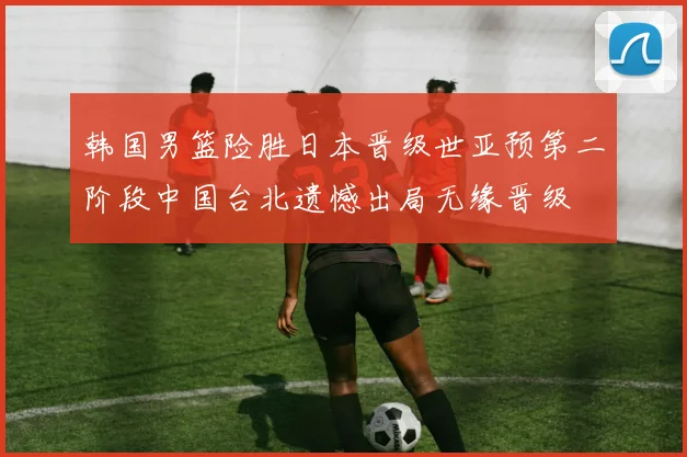韩国男篮险胜日本晋级世亚预第二阶段中国台北遗憾出局无缘晋级