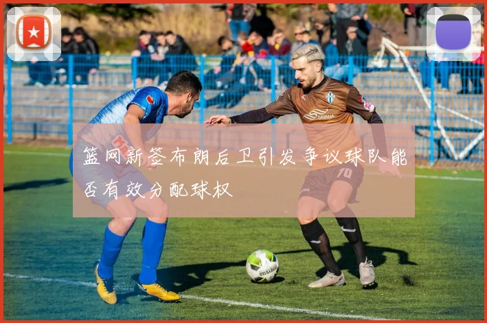 篮网新签布朗后卫引发争议球队能否有效分配球权
