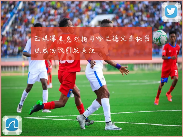 西媒曝里克尔梅与哈兰德父亲秘密达成协议引发关注