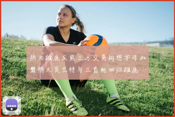 热火雄鹿灰熊三方交易构想字母加盟热火莫兰特与三首轮回归雄鹿