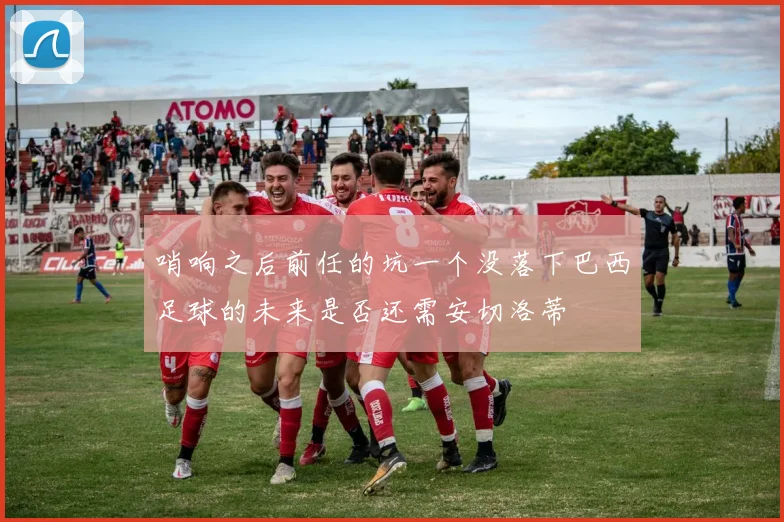 哨响之后前任的坑一个没落下巴西足球的未来是否还需安切洛蒂