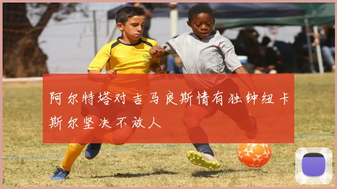 阿尔特塔对吉马良斯情有独钟纽卡斯尔坚决不放人