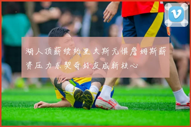 湖人顶薪续约里夫斯无惧詹姆斯薪资压力东契奇好友成新核心