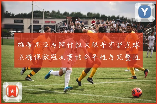 维蒂尼亚与阿什拉夫联手守护点球点确保欧冠决赛的公平性与完整性
