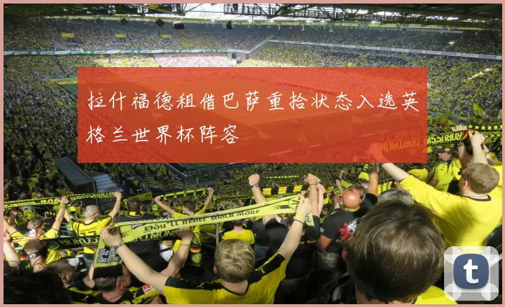 拉什福德租借巴萨重拾状态入选英格兰世界杯阵容