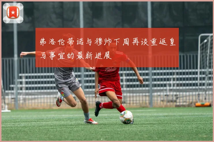弗洛伦蒂诺与穆帅下周再谈重返皇马事宜的最新进展
