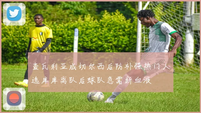 查瓦利亚成切尔西后防补强热门人选库库离队后球队急需新血液
