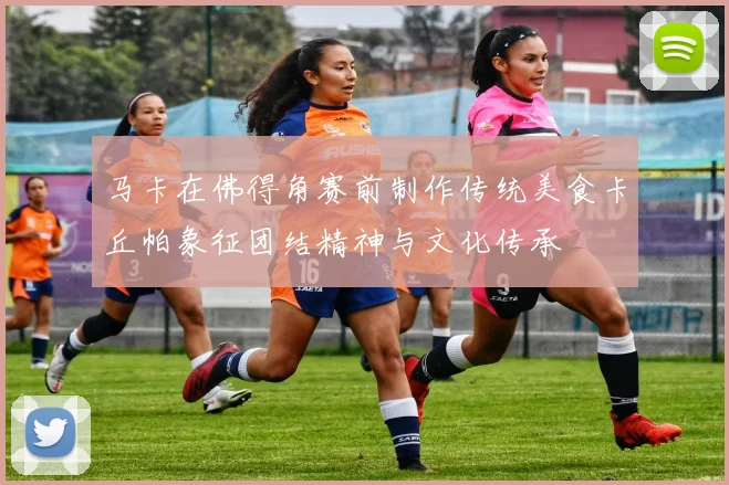 马卡在佛得角赛前制作传统美食卡丘帕象征团结精神与文化传承