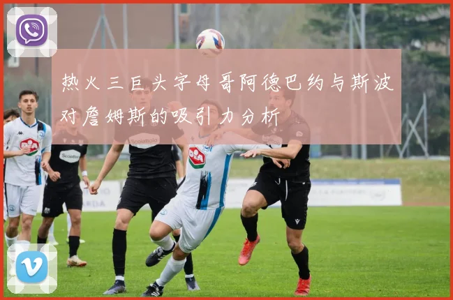 热火三巨头字母哥阿德巴约与斯波对詹姆斯的吸引力分析