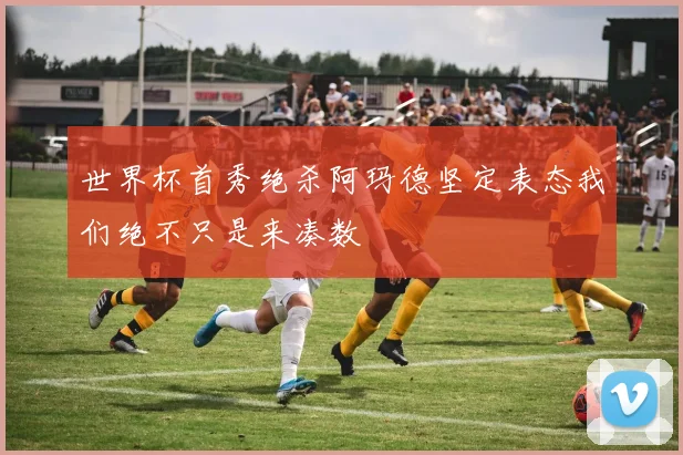 世界杯首秀绝杀阿玛德坚定表态我们绝不只是来凑数