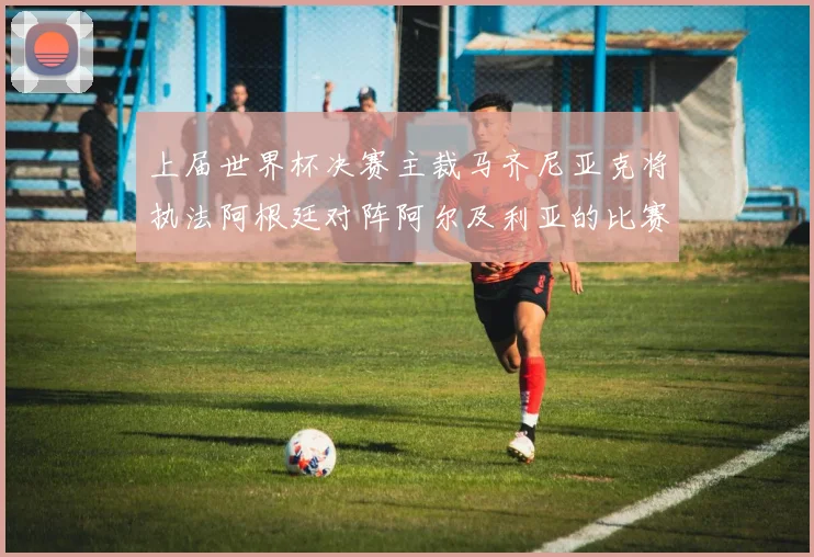上届世界杯决赛主裁马齐尼亚克将执法阿根廷对阵阿尔及利亚的比赛