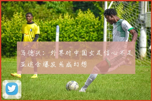 马德兴：外界对中国女足信心不足亚运会爆发或成幻想
