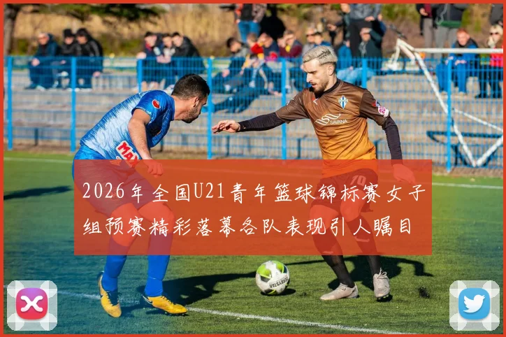 2026年全国U21青年篮球锦标赛女子组预赛精彩落幕各队表现引人瞩目