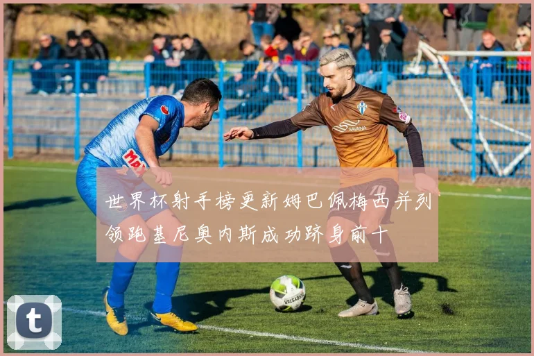 世界杯射手榜更新姆巴佩梅西并列领跑基尼奥内斯成功跻身前十