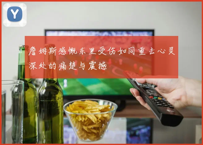 詹姆斯感慨东里受伤如同重击心灵深处的痛楚与震撼