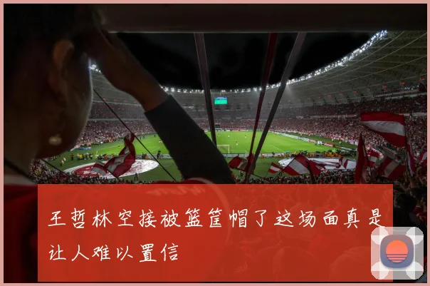 王哲林空接被篮筐帽了这场面真是让人难以置信