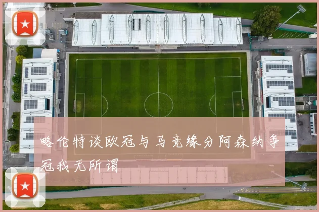 略伦特谈欧冠与马竞缘分阿森纳争冠我无所谓