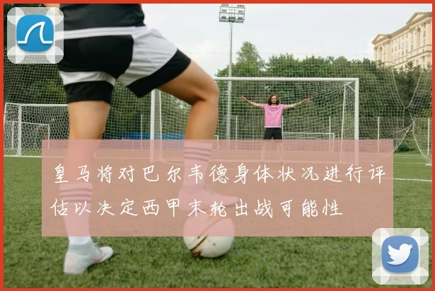 皇马将对巴尔韦德身体状况进行评估以决定西甲末轮出战可能性